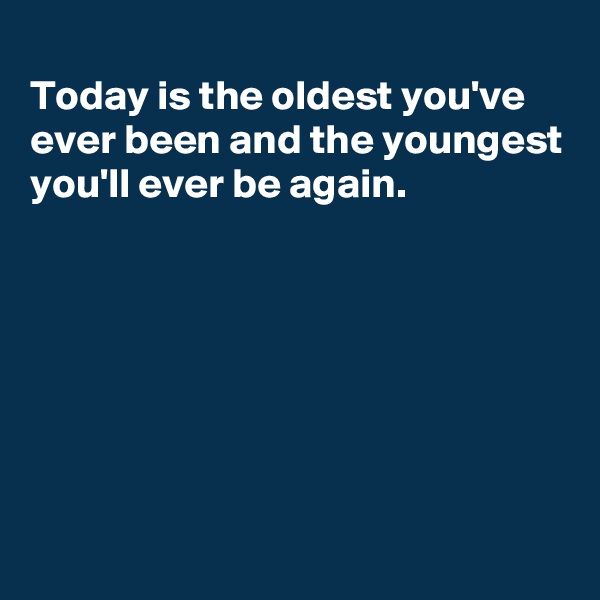 
Today is the oldest you've ever been and the youngest you'll ever be again.






