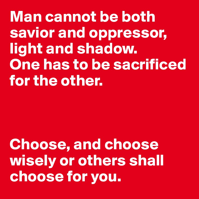 Man cannot be both savior and oppressor, light and shadow.
One has to be sacrificed for the other.



Choose, and choose wisely or others shall choose for you.