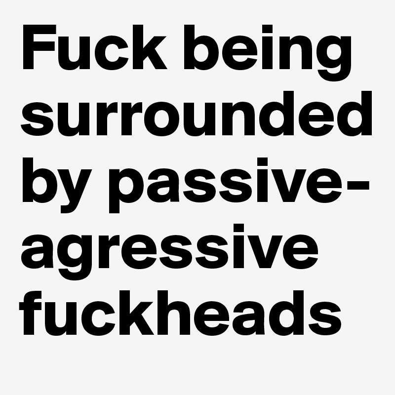 Fuck being surrounded by passive-agressive fuckheads