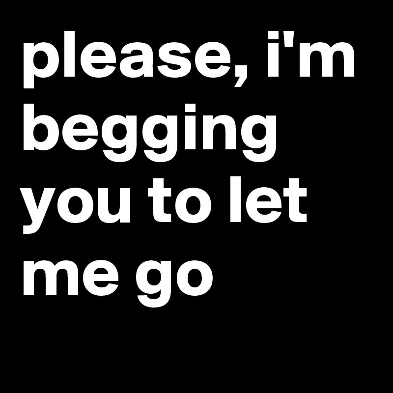 please, i'm begging you to let me go