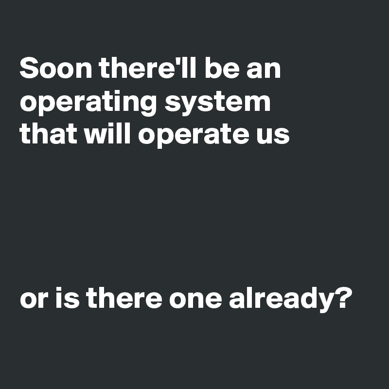 
Soon there'll be an operating system
that will operate us




or is there one already?
