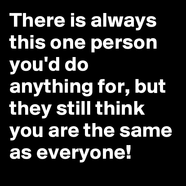 There is always this one person you'd do anything for, but they still think you are the same as everyone! 