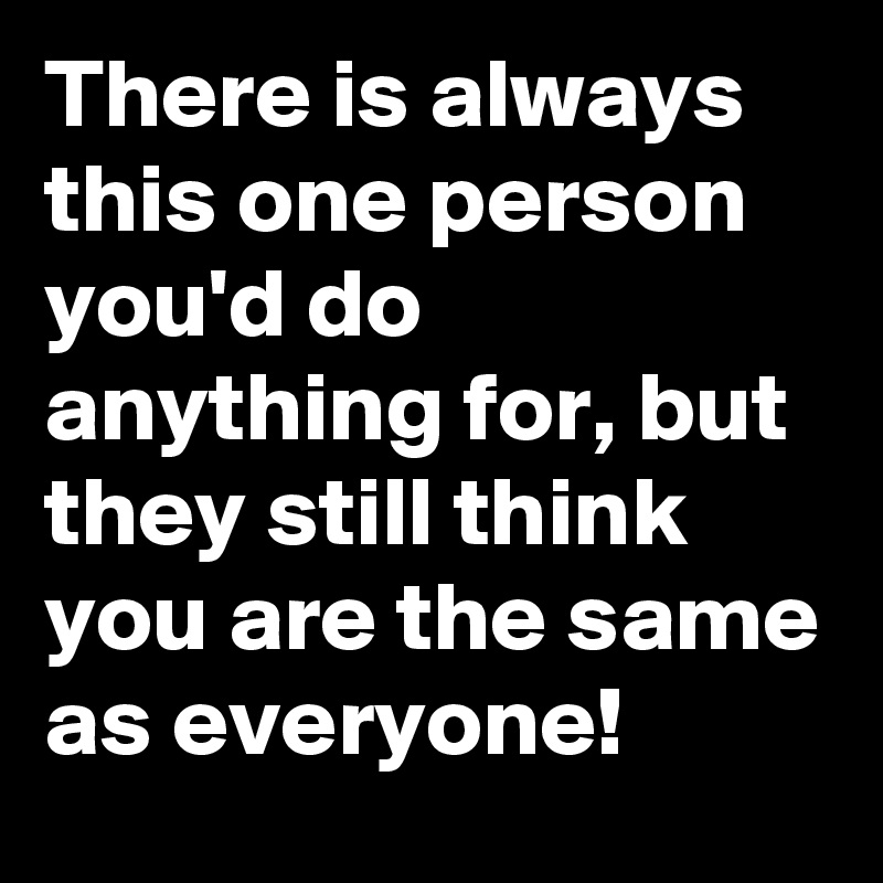 There is always this one person you'd do anything for, but they still think you are the same as everyone! 