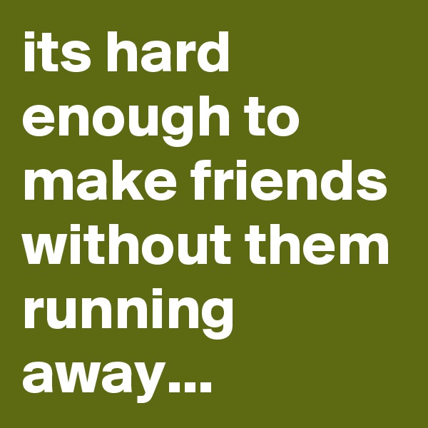 its hard enough to make friends without them running away...