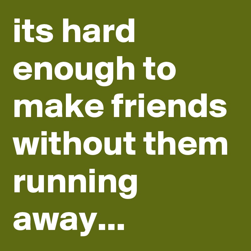 its hard enough to make friends without them running away...