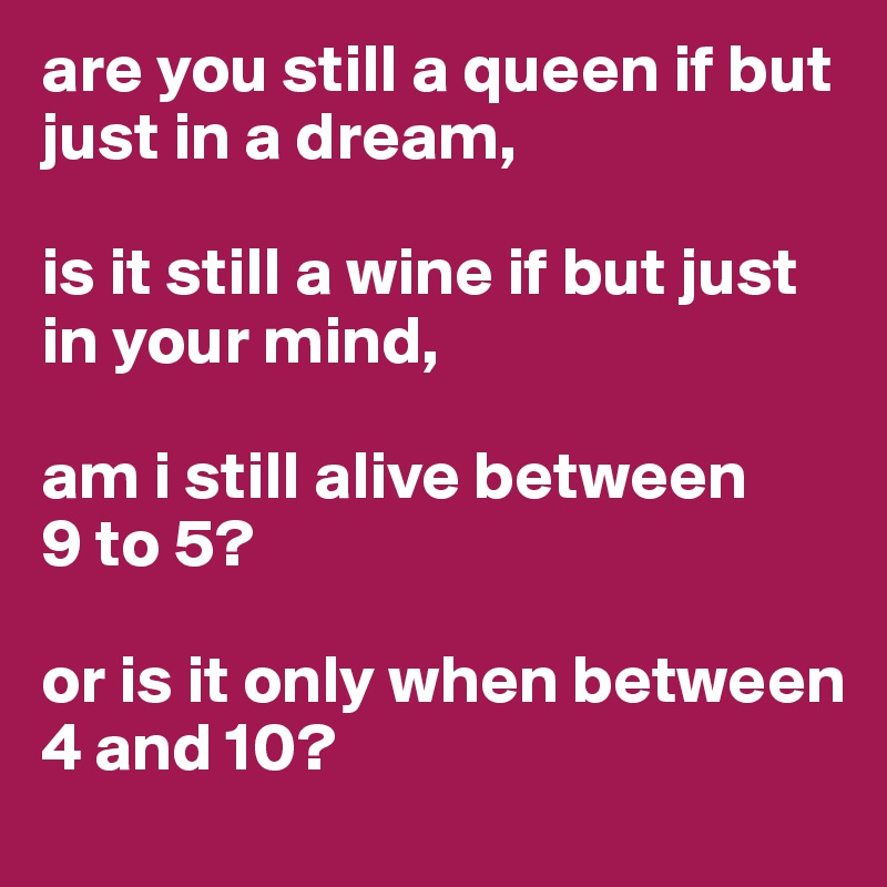 are you still a queen if but just in a dream,

is it still a wine if but just in your mind,

am i still alive between 
9 to 5?

or is it only when between 
4 and 10?