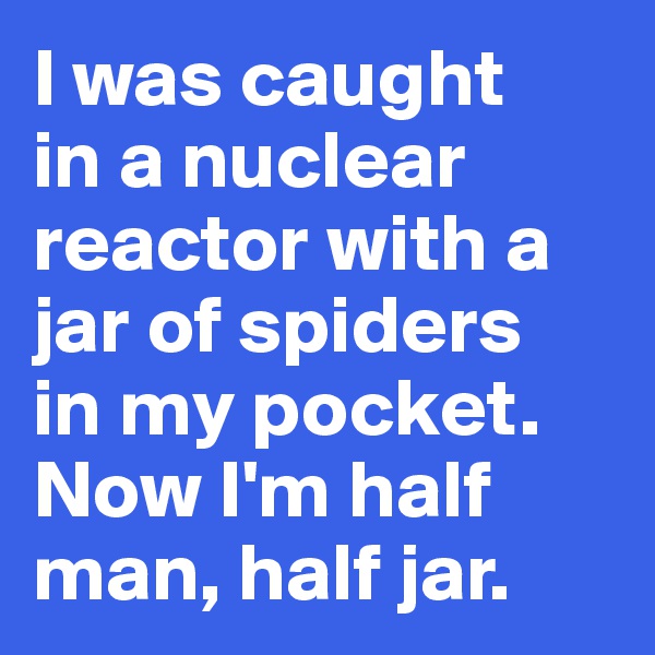 I was caught 
in a nuclear reactor with a jar of spiders 
in my pocket. 
Now I'm half man, half jar. 