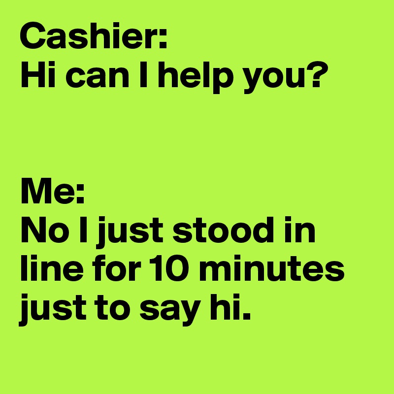 Cashier: 
Hi can I help you? 


Me: 
No I just stood in line for 10 minutes just to say hi.
