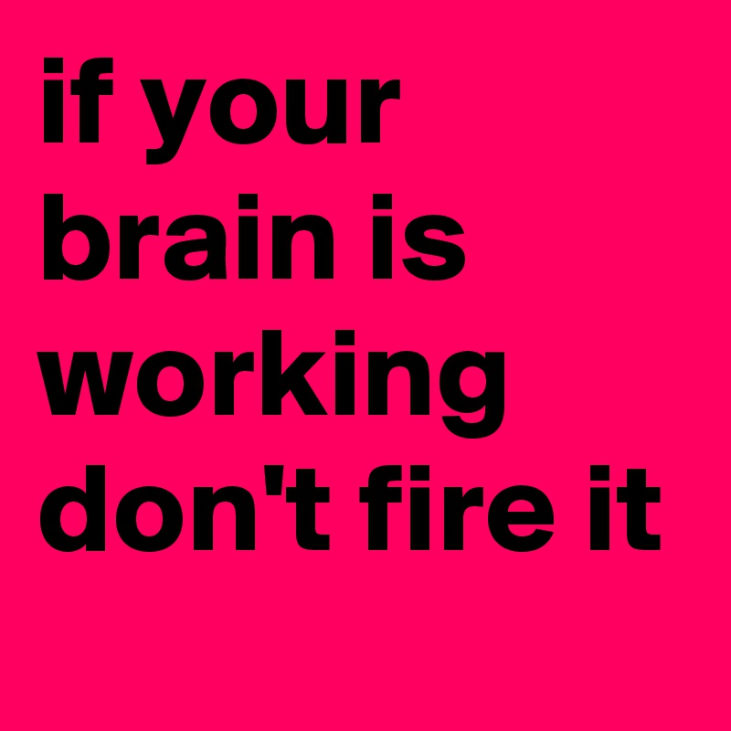 if your brain is working don't fire it 