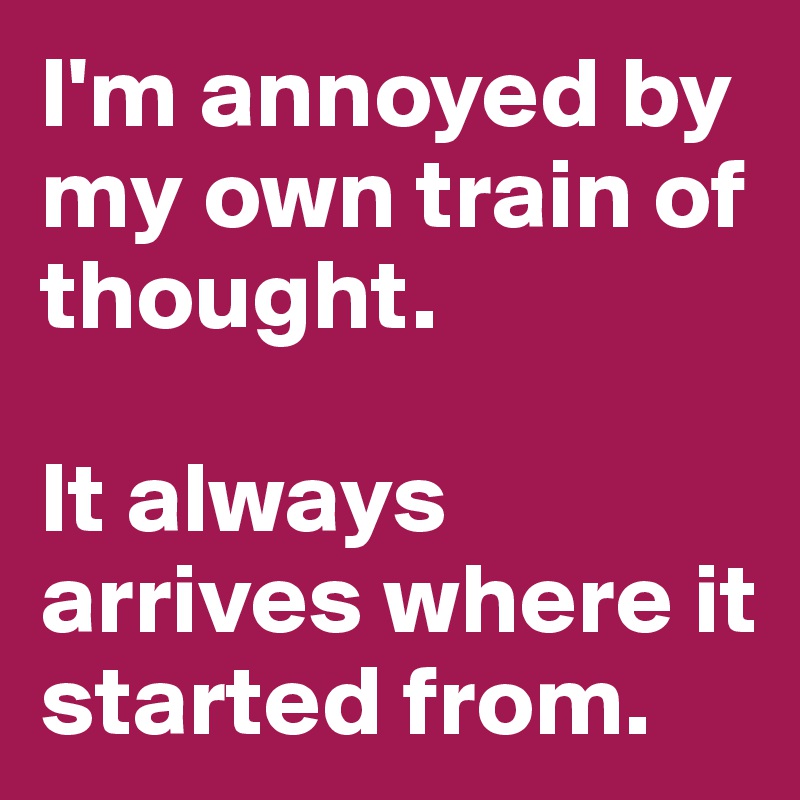 I'm annoyed by my own train of thought. 

It always arrives where it started from.  