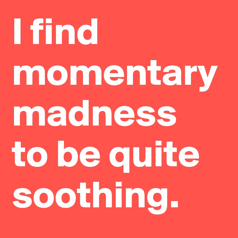 I find momentary madness to be quite soothing.