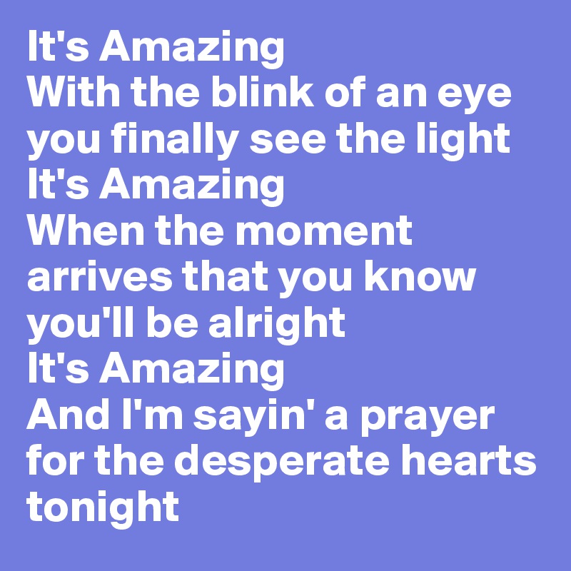 It's Amazing 
With the blink of an eye you finally see the light 
It's Amazing 
When the moment arrives that you know you'll be alright 
It's Amazing 
And I'm sayin' a prayer for the desperate hearts tonight 