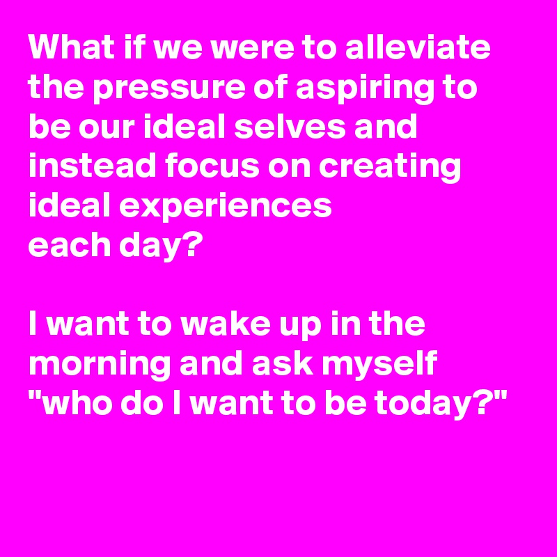 What if we were to alleviate the pressure of aspiring to be our ideal selves and instead focus on creating
ideal experiences 
each day?

I want to wake up in the morning and ask myself "who do I want to be today?"

