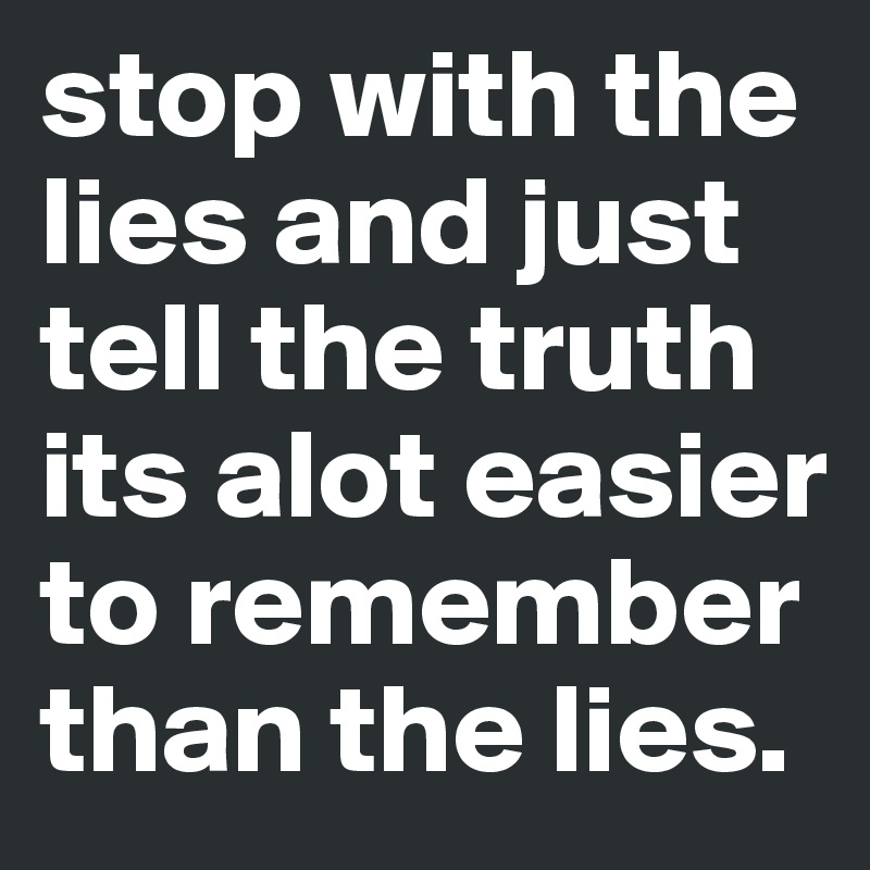 stop with the lies and just tell the truth its alot easier to remember than the lies.