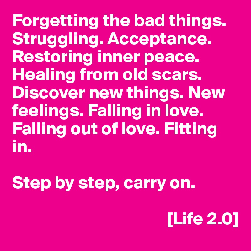 Forgetting the bad things. Struggling. Acceptance. Restoring inner peace. Healing from old scars. Discover new things. New feelings. Falling in love. Falling out of love. Fitting in.

Step by step, carry on.

                                           [Life 2.0]