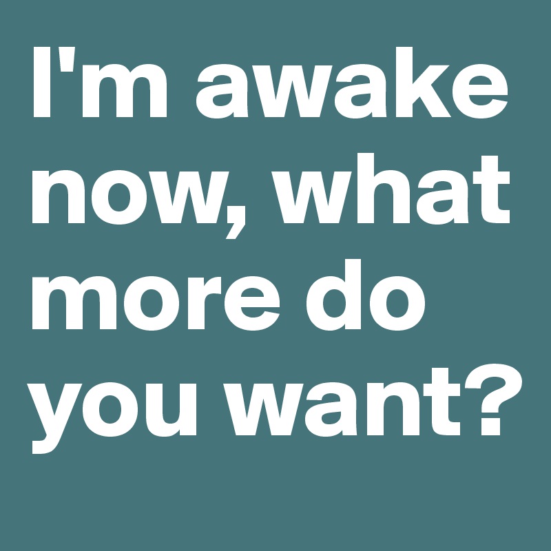 I'm awake now, what more do you want?