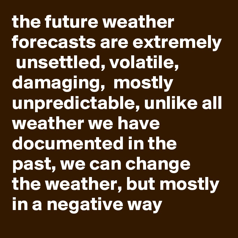 the future weather forecasts are extremely  unsettled, volatile, damaging,  mostly unpredictable, unlike all weather we have documented in the past, we can change the weather, but mostly in a negative way