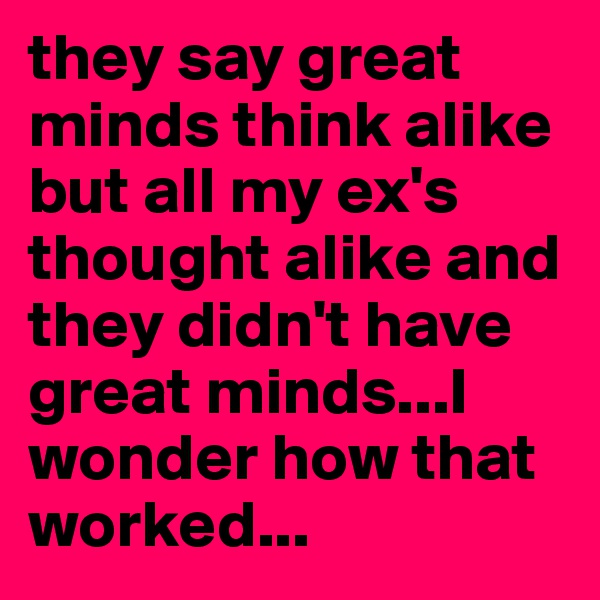 they say great minds think alike but all my ex's thought alike and they didn't have great minds...I wonder how that worked...