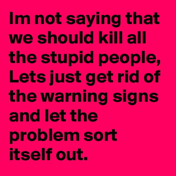 Im not saying that we should kill all the stupid people, Lets just get rid of the warning signs and let the problem sort itself out.