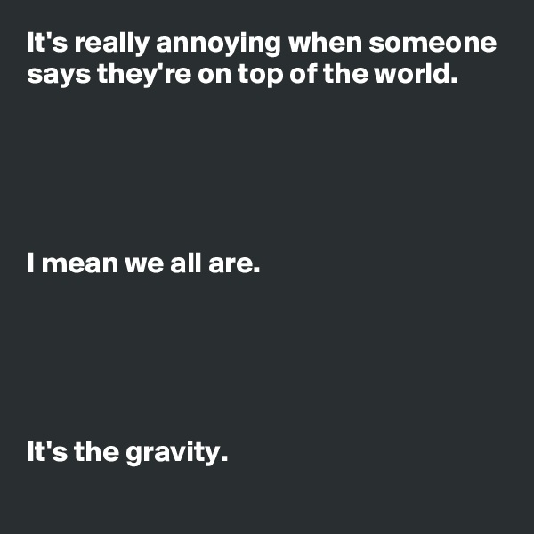 It's really annoying when someone says they're on top of the world.





I mean we all are.





It's the gravity.