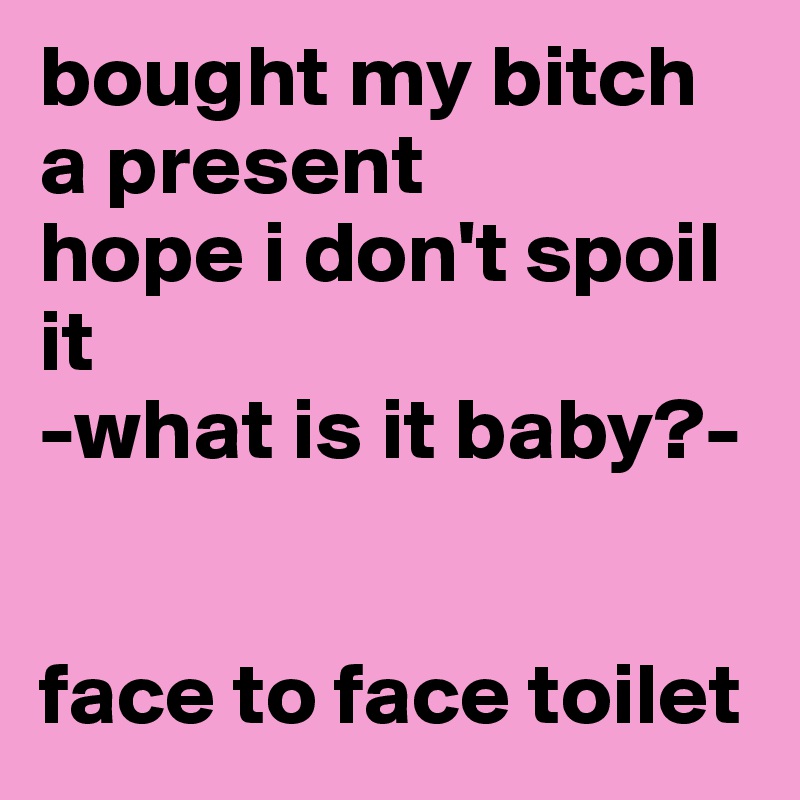bought my bitch a present
hope i don't spoil it
-what is it baby?-


face to face toilet