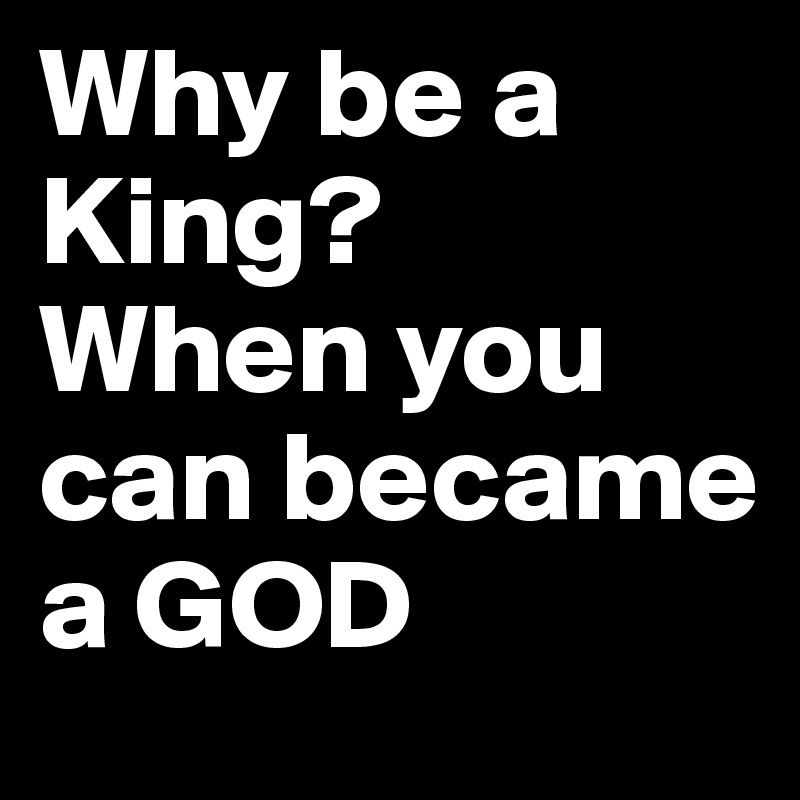 Why be a King?
When you can became a GOD