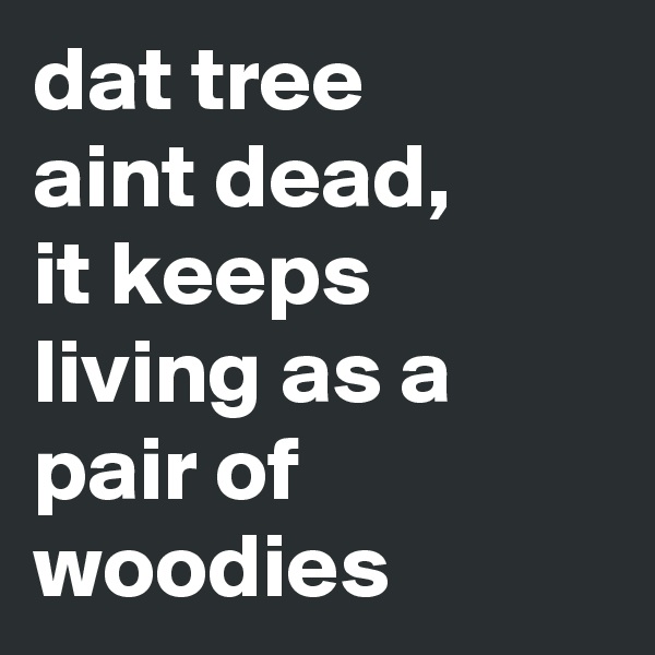 dat tree
aint dead,
it keeps living as a pair of woodies