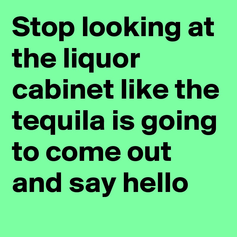 Stop looking at the liquor cabinet like the tequila is going to come out and say hello