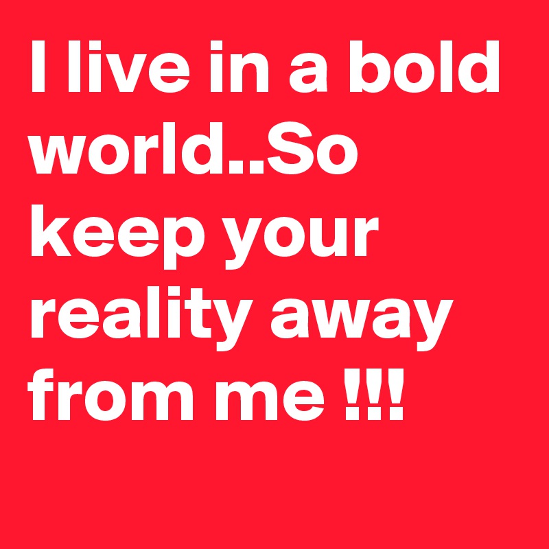 I live in a bold world..So keep your reality away from me !!!
