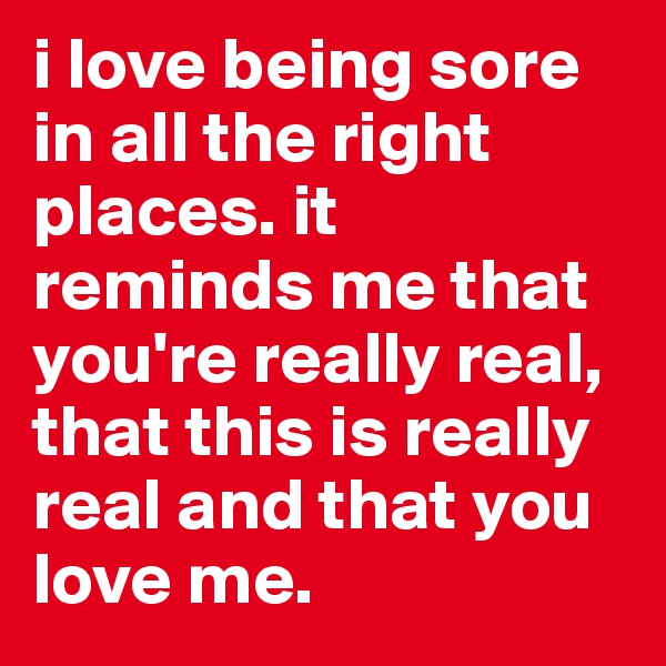 i love being sore in all the right places. it reminds me that you're really real, that this is really real and that you love me. 