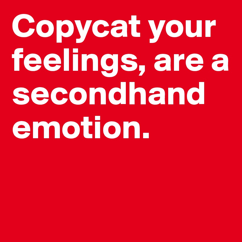 Copycat your feelings, are a secondhand emotion.


