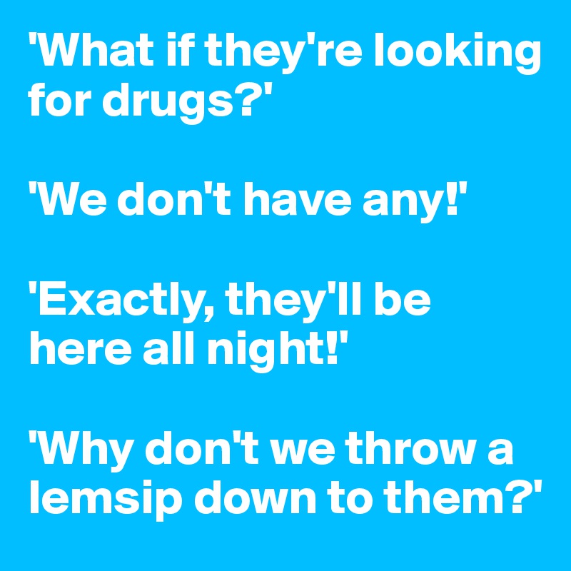 'What if they're looking for drugs?'

'We don't have any!'

'Exactly, they'll be here all night!'

'Why don't we throw a lemsip down to them?'