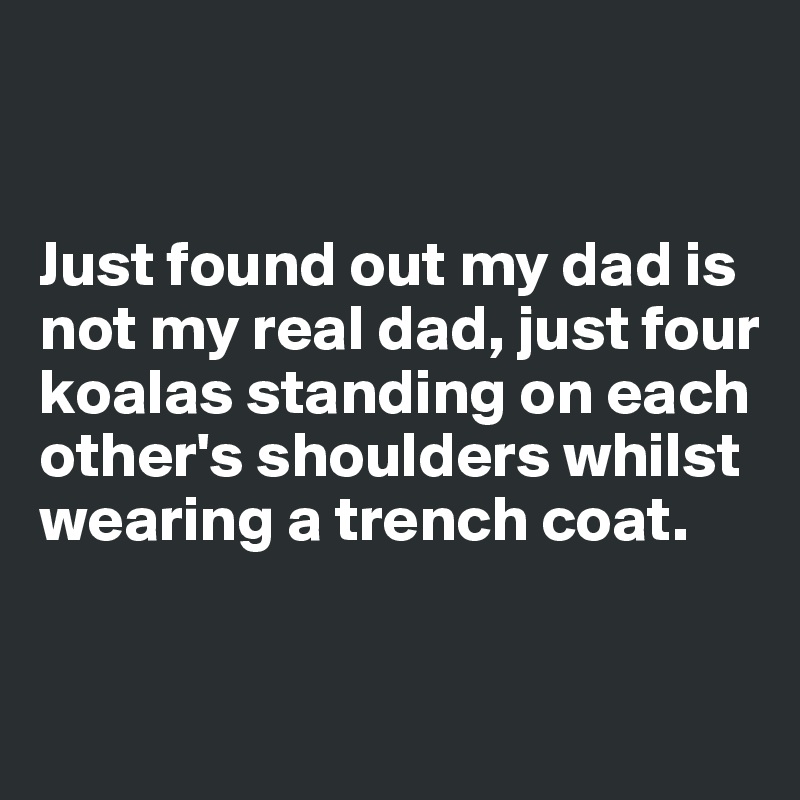 


Just found out my dad is not my real dad, just four 
koalas standing on each other's shoulders whilst wearing a trench coat. 


