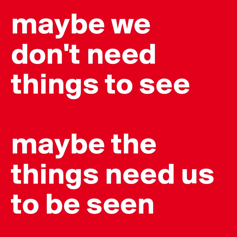 maybe we                  don't need
things to see

maybe the things need us 
to be seen