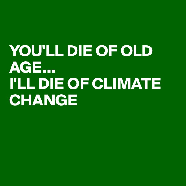 

YOU'LL DIE OF OLD AGE...
I'LL DIE OF CLIMATE CHANGE



