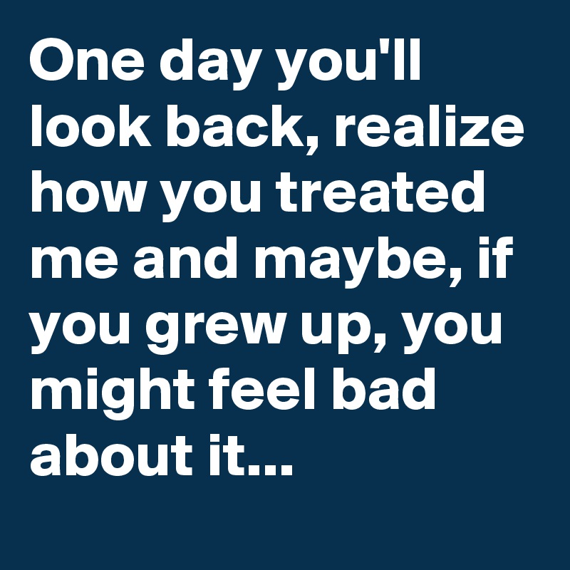 One day you'll look back, realize how you treated me and maybe, if you grew up, you might feel bad about it...
