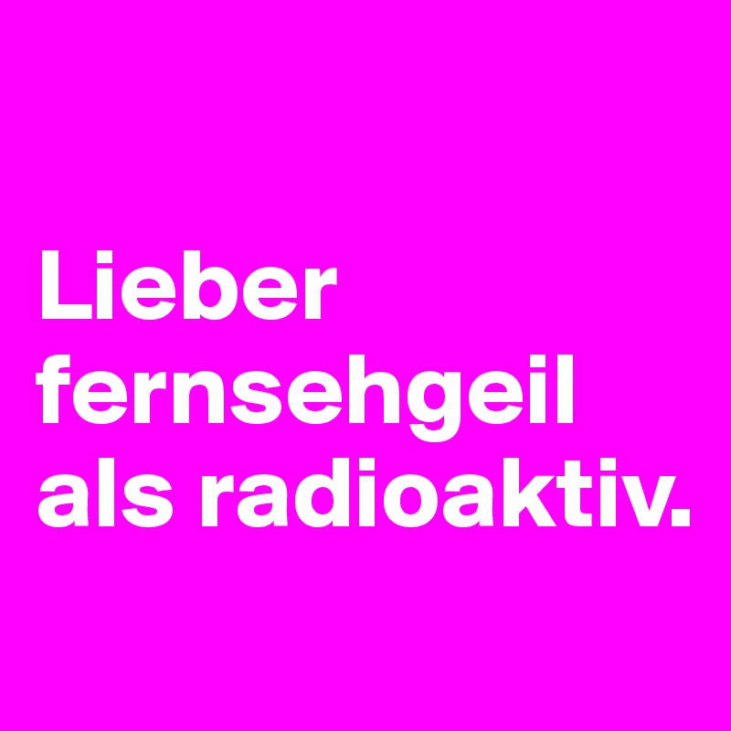 

Lieber fernsehgeil als radioaktiv.
