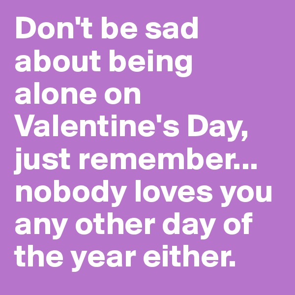 Don't be sad about being alone on Valentine's Day, just remember... nobody loves you any other day of the year either.