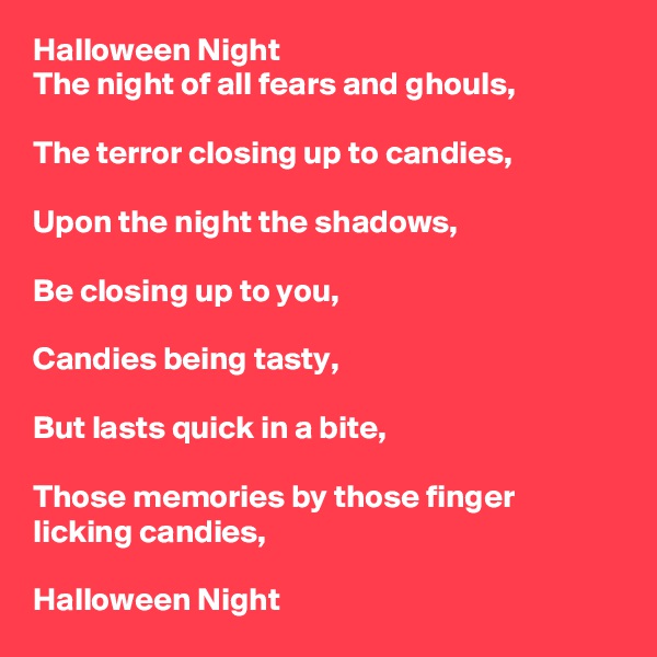 Halloween Night
The night of all fears and ghouls,

The terror closing up to candies,

Upon the night the shadows,

Be closing up to you,

Candies being tasty,

But lasts quick in a bite,

Those memories by those finger licking candies,

Halloween Night
