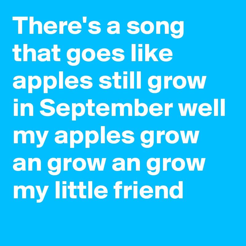 There's a song that goes like apples still grow in September well my apples grow an grow an grow my little friend