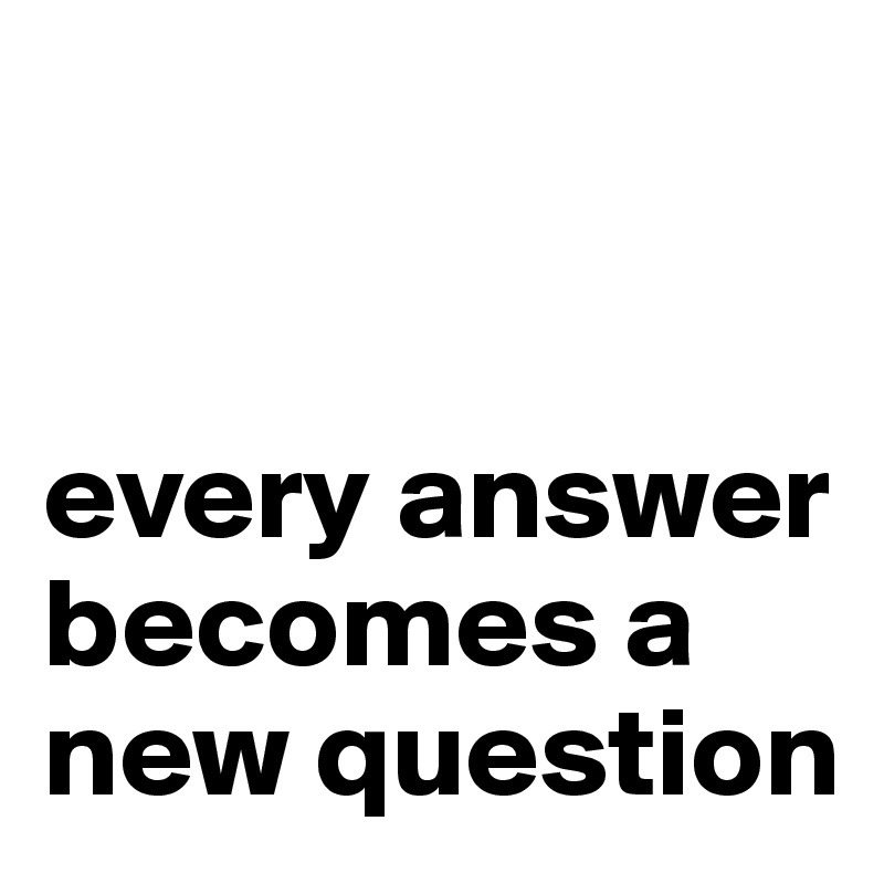


every answer becomes a new question