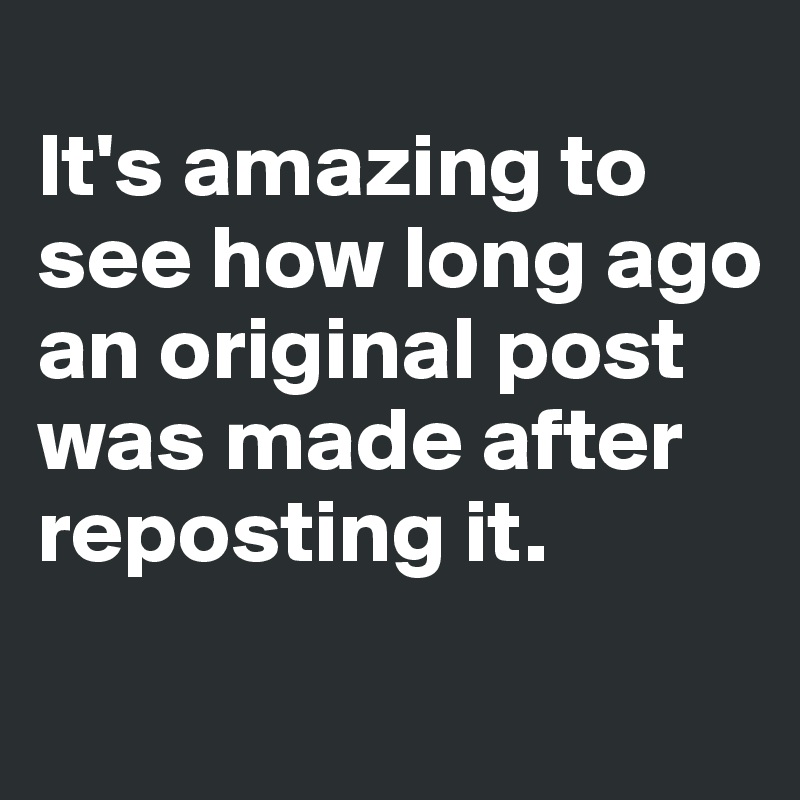 
It's amazing to see how long ago an original post was made after reposting it. 
