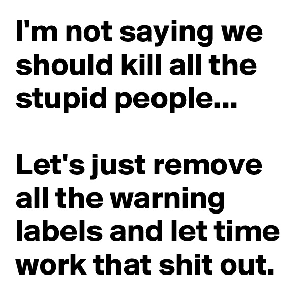 I'm not saying we should kill all the stupid people...

Let's just remove all the warning labels and let time work that shit out.