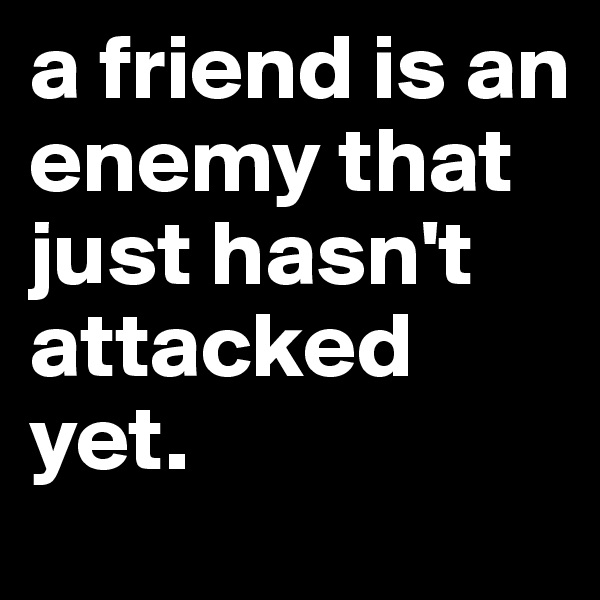 a friend is an enemy that just hasn't attacked yet.