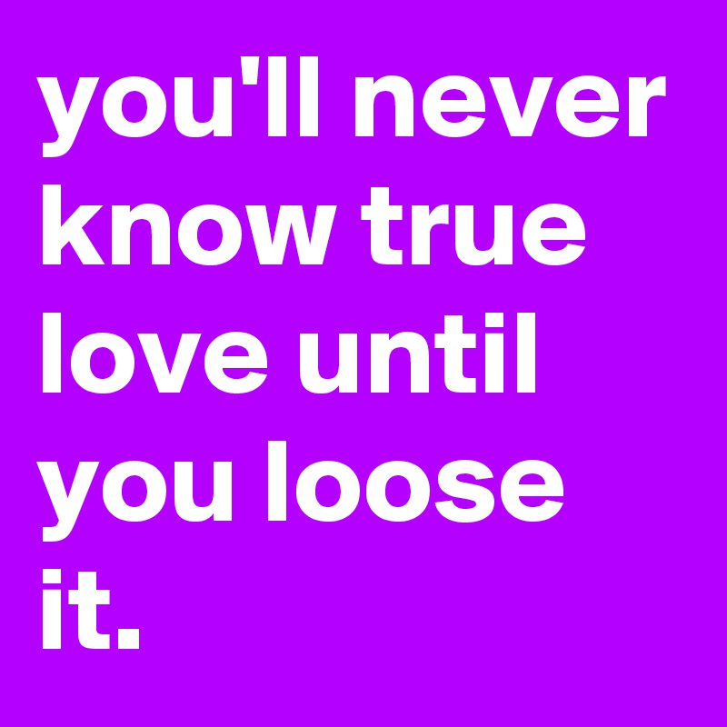 you'll never know true love until you loose it. 