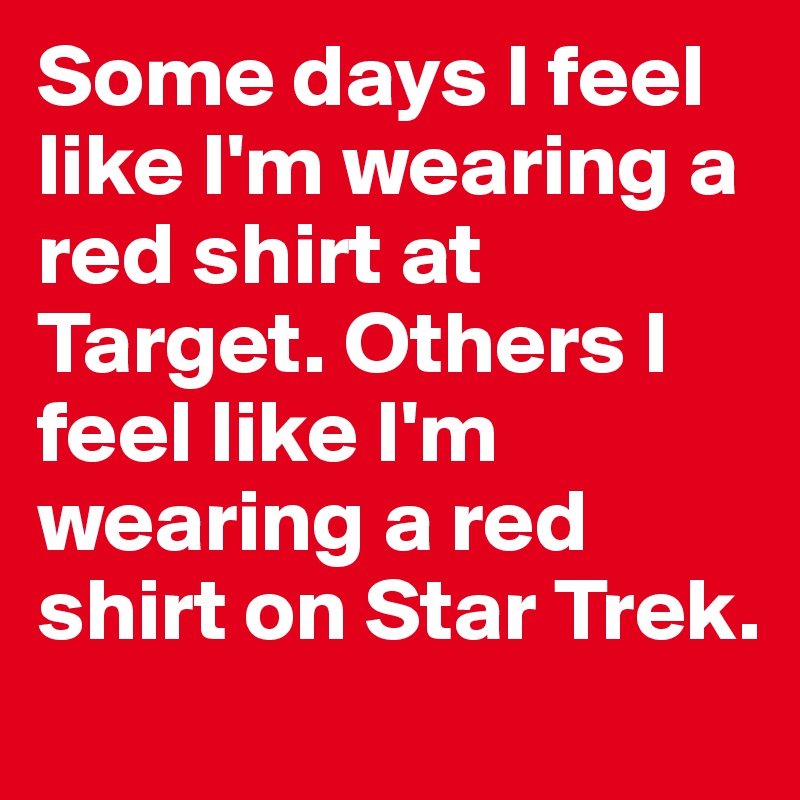 Some days I feel like I'm wearing a red shirt at Target. Others I feel like I'm wearing a red shirt on Star Trek.
