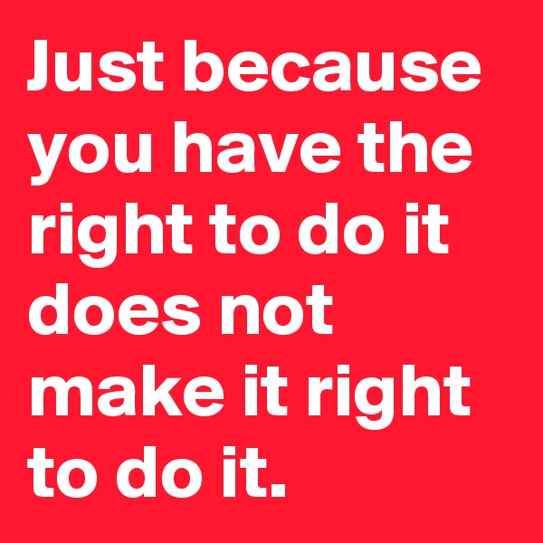 Just because you have the right to do it does not make it right to do it.