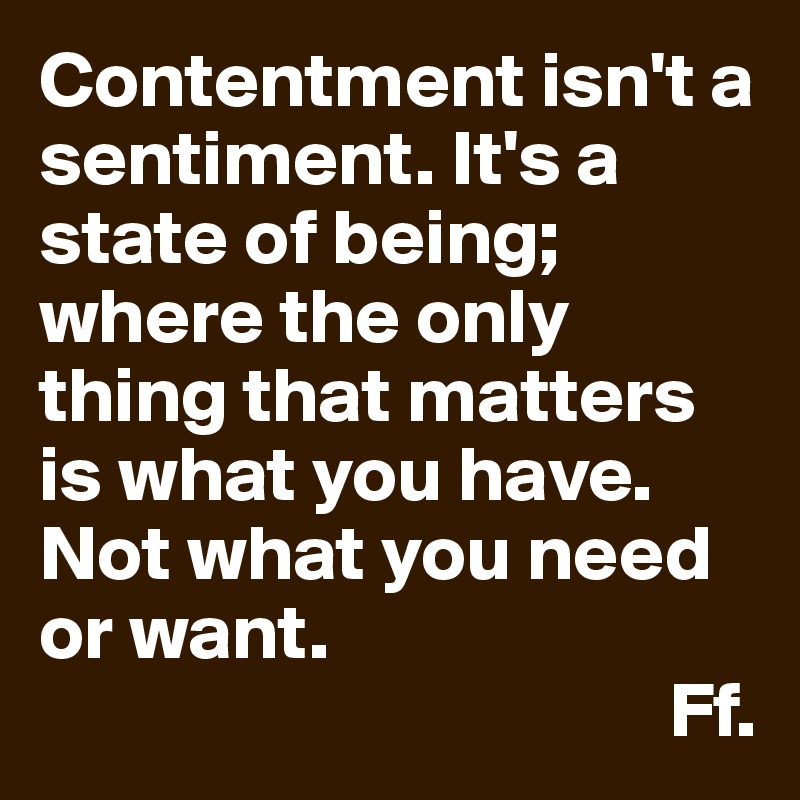 Contentment isn't a sentiment. It's a state of being; where the only thing that matters is what you have. Not what you need or want. 
                                        Ff.