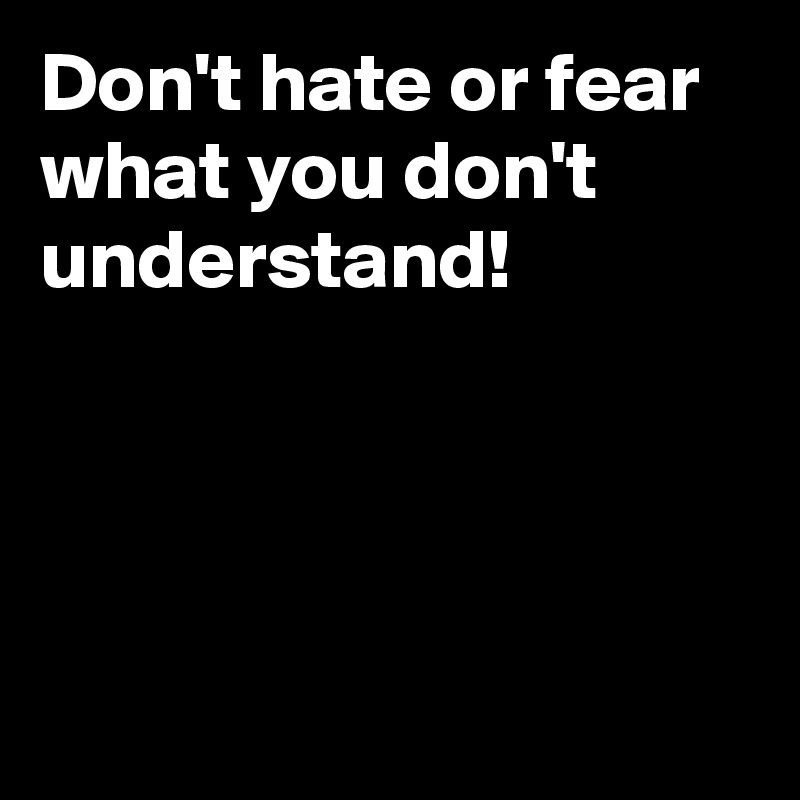 Don't hate or fear what you don't understand! 




