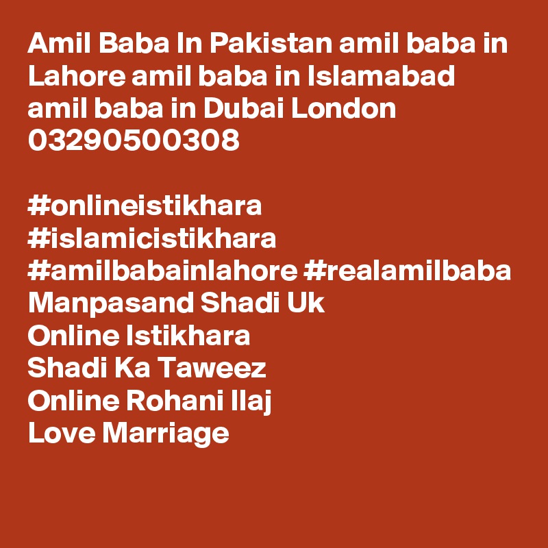 Amil Baba In Pakistan amil baba in Lahore amil baba in Islamabad amil baba in Dubai London
03290500308

#onlineistikhara #islamicistikhara #amilbabainlahore #realamilbaba
Manpasand Shadi Uk
Online Istikhara
Shadi Ka Taweez
Online Rohani Ilaj
Love Marriage

